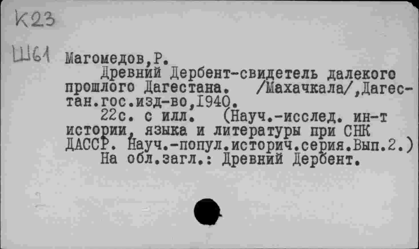 ﻿LUG4 Магомедов,?.
Древний Дербент-свидетель далекого прошлого Дагестана. /Махачкала/,Дагестан, гос. изд-во, 1940.
22с. с илл. (Науч.-исслед. ин-т истории, языка и литературы при СНК ДАССР. Науч.-попул.историч.серия.Вып.2.)
На обл.загл.: Древний Дербент.